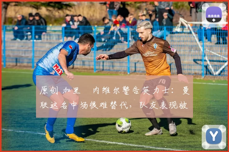 原创 加里・内维尔警告英力士：曼联这名中场很难替代，队友表现被赞 “离谱”