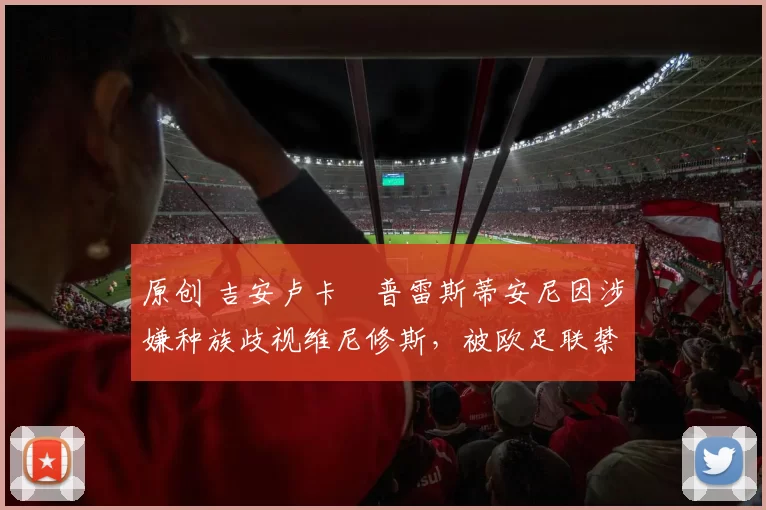 原创 吉安卢卡・普雷斯蒂安尼因涉嫌种族歧视维尼修斯，被欧足联禁赛