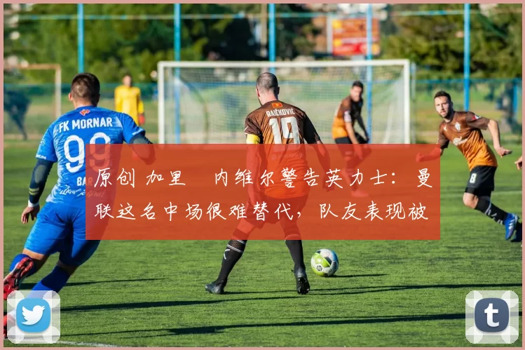 原创 加里・内维尔警告英力士:曼联这名中场很难替代,队友表现被赞 “离谱”