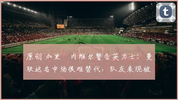 原创 加里・内维尔警告英力士：曼联这名中场很难替代，队友表现被赞 “离谱”