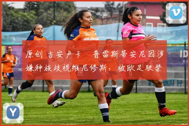 原创 吉安卢卡・普雷斯蒂安尼因涉嫌种族歧视维尼修斯,被欧足联禁赛