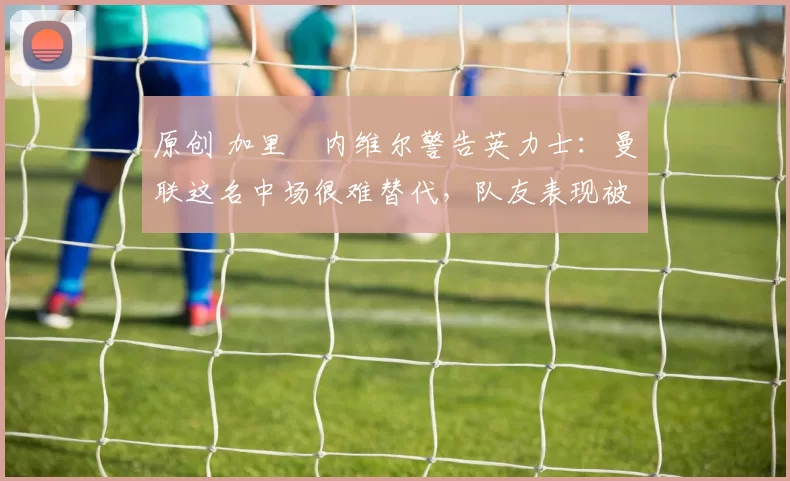 原创 加里・内维尔警告英力士：曼联这名中场很难替代，队友表现被赞 “离谱”