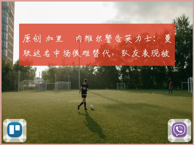 原创 加里・内维尔警告英力士：曼联这名中场很难替代，队友表现被赞 “离谱”