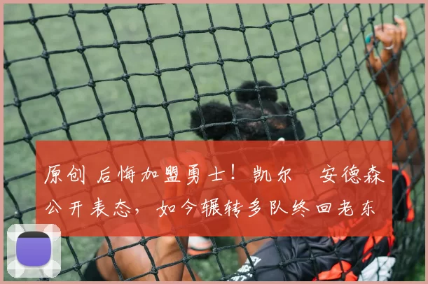 原创 后悔加盟勇士！凯尔・安德森公开表态，如今辗转多队终回老东家