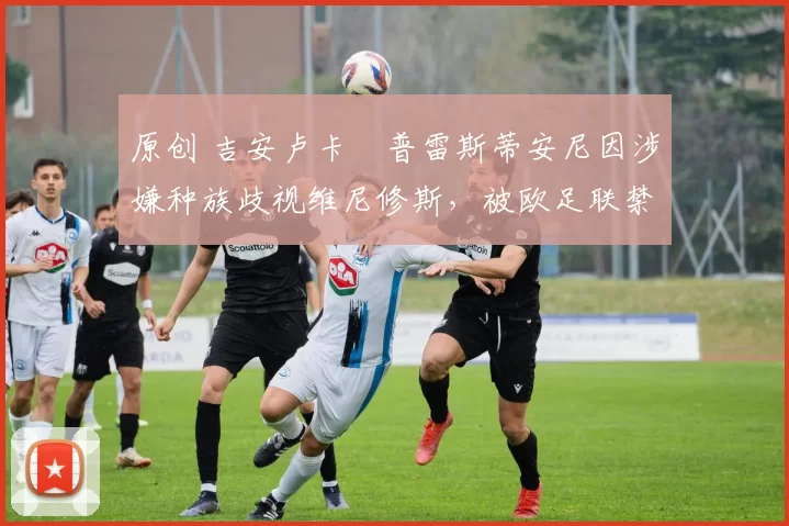 原创 吉安卢卡・普雷斯蒂安尼因涉嫌种族歧视维尼修斯,被欧足联禁赛