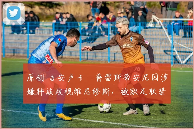 原创 吉安卢卡・普雷斯蒂安尼因涉嫌种族歧视维尼修斯,被欧足联禁赛