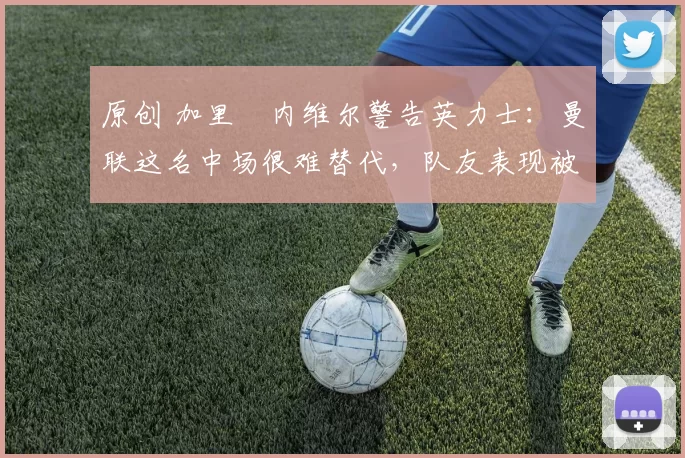 原创 加里・内维尔警告英力士：曼联这名中场很难替代，队友表现被赞 “离谱”