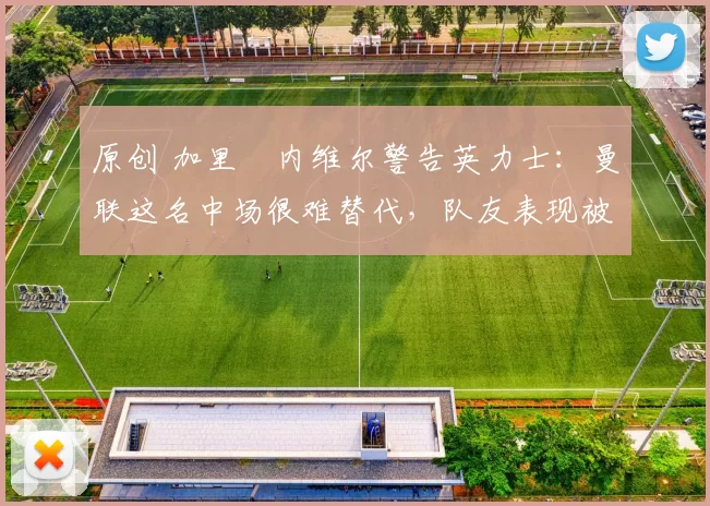 原创 加里・内维尔警告英力士：曼联这名中场很难替代，队友表现被赞 “离谱”