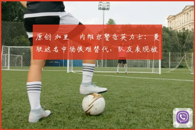 原创 加里・内维尔警告英力士：曼联这名中场很难替代，队友表现被赞 “离谱”