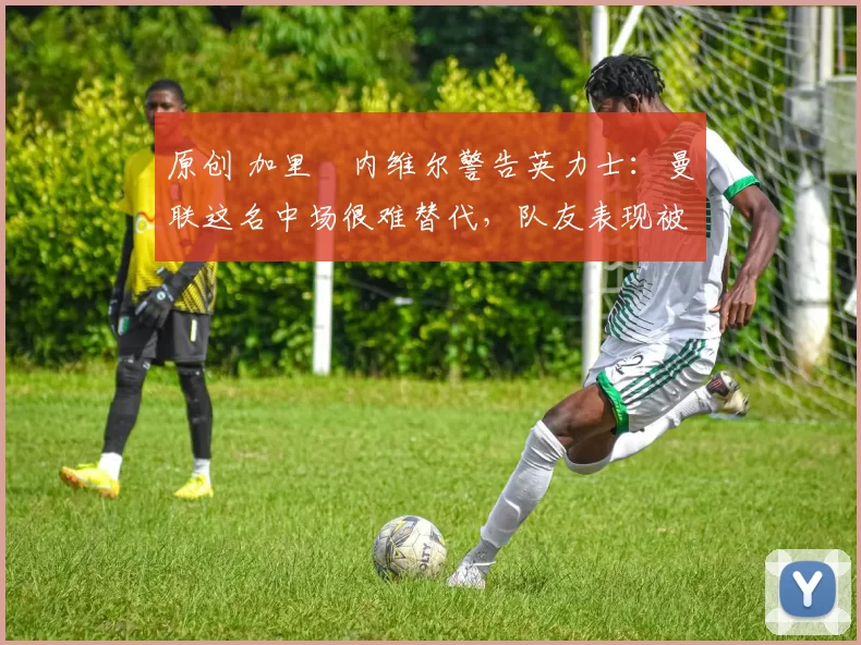 原创 加里・内维尔警告英力士：曼联这名中场很难替代，队友表现被赞 “离谱”