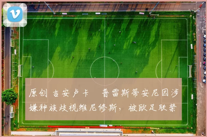 原创 吉安卢卡・普雷斯蒂安尼因涉嫌种族歧视维尼修斯，被欧足联禁赛