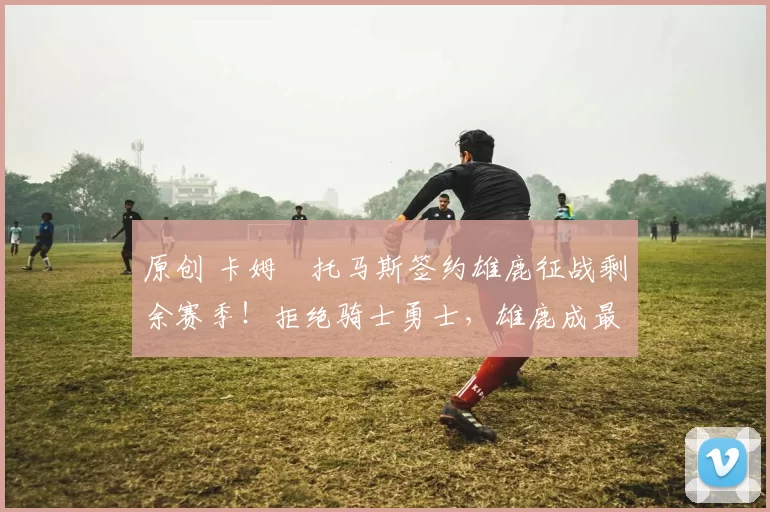 原创 卡姆・托马斯签约雄鹿征战剩余赛季！拒绝骑士勇士，雄鹿成最优选