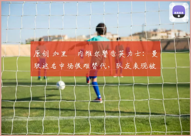 原创 加里・内维尔警告英力士：曼联这名中场很难替代，队友表现被赞 “离谱”