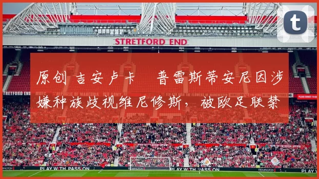 原创 吉安卢卡・普雷斯蒂安尼因涉嫌种族歧视维尼修斯，被欧足联禁赛