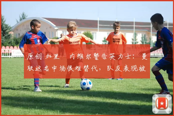 原创 加里・内维尔警告英力士：曼联这名中场很难替代，队友表现被赞 “离谱”