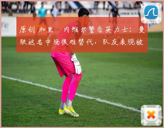 原创 加里・内维尔警告英力士：曼联这名中场很难替代，队友表现被赞 “离谱”
