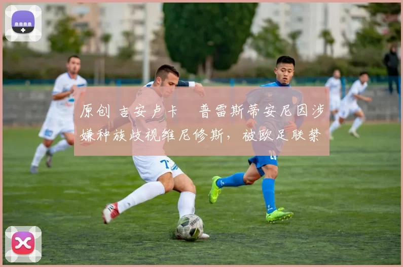 原创 吉安卢卡・普雷斯蒂安尼因涉嫌种族歧视维尼修斯，被欧足联禁赛