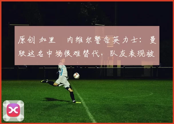 原创 加里・内维尔警告英力士：曼联这名中场很难替代，队友表现被赞 “离谱”