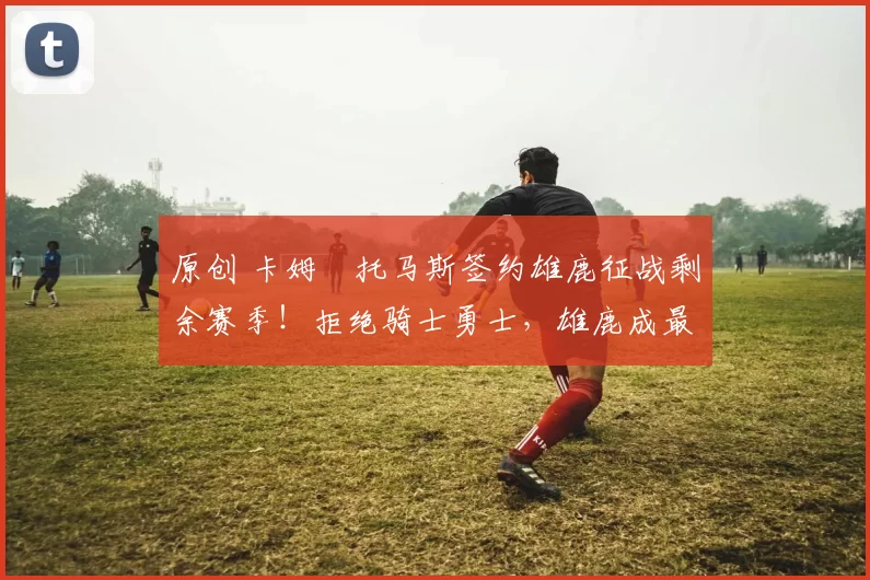 原创 卡姆・托马斯签约雄鹿征战剩余赛季!拒绝骑士勇士,雄鹿成最优选