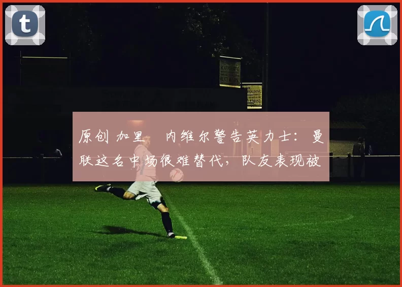 原创 加里・内维尔警告英力士：曼联这名中场很难替代，队友表现被赞 “离谱”