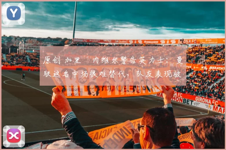 原创 加里・内维尔警告英力士：曼联这名中场很难替代，队友表现被赞 “离谱”