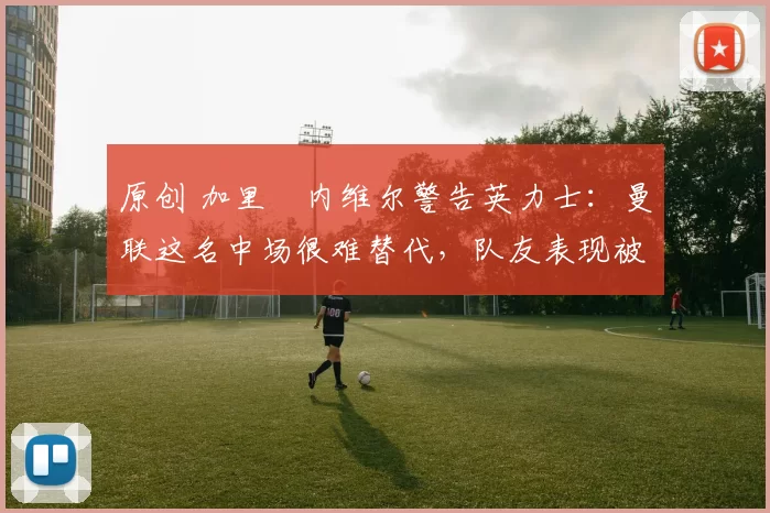 原创 加里・内维尔警告英力士：曼联这名中场很难替代，队友表现被赞 “离谱”