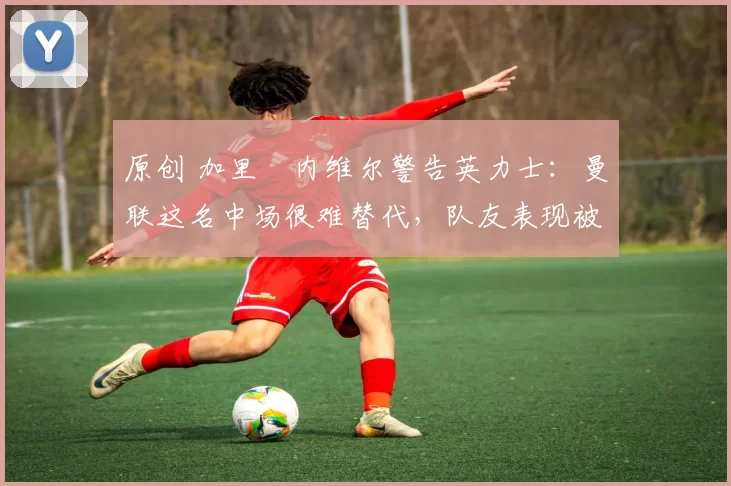 原创 加里・内维尔警告英力士:曼联这名中场很难替代,队友表现被赞 “离谱”