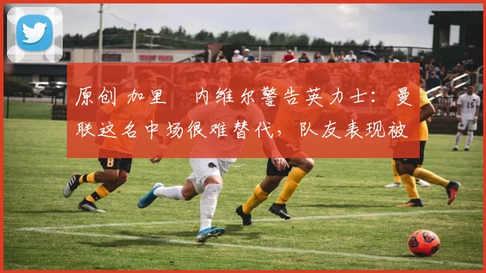 原创 加里・内维尔警告英力士：曼联这名中场很难替代，队友表现被赞 “离谱”