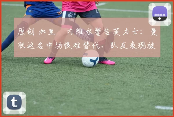 原创 加里・内维尔警告英力士：曼联这名中场很难替代，队友表现被赞 “离谱”