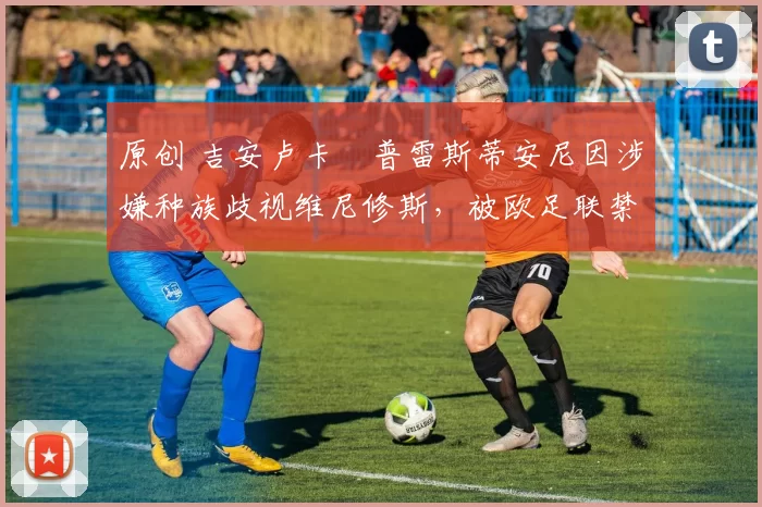 原创 吉安卢卡・普雷斯蒂安尼因涉嫌种族歧视维尼修斯，被欧足联禁赛