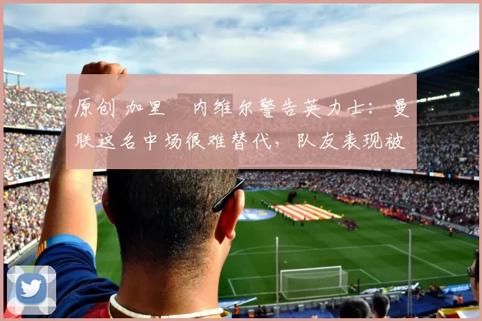 原创 加里・内维尔警告英力士：曼联这名中场很难替代，队友表现被赞 “离谱”