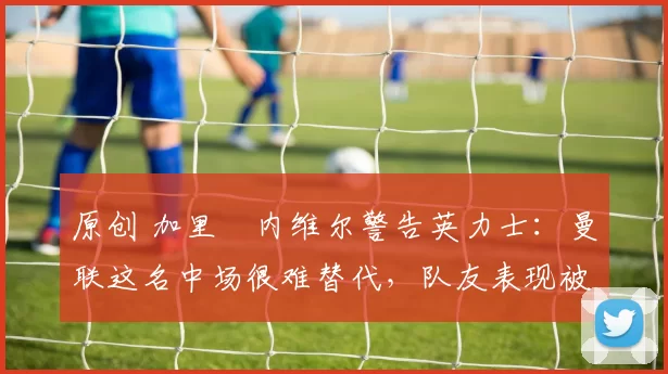 原创 加里・内维尔警告英力士:曼联这名中场很难替代,队友表现被赞 “离谱”