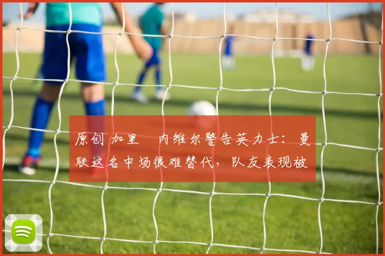 原创 加里・内维尔警告英力士：曼联这名中场很难替代，队友表现被赞 “离谱”