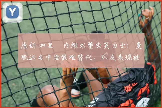 原创 加里・内维尔警告英力士:曼联这名中场很难替代,队友表现被赞 “离谱”