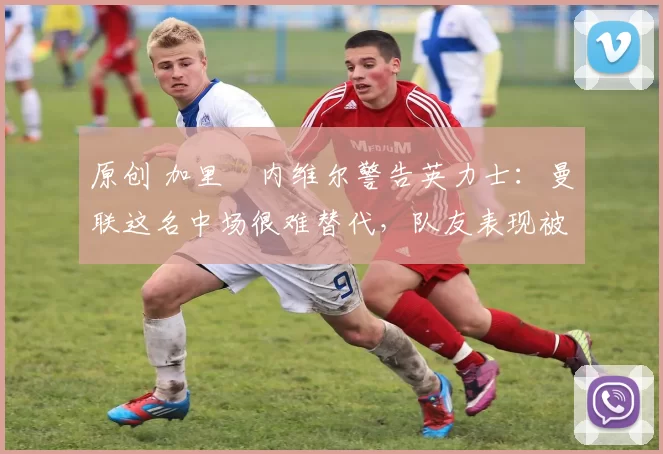 原创 加里・内维尔警告英力士：曼联这名中场很难替代，队友表现被赞 “离谱”