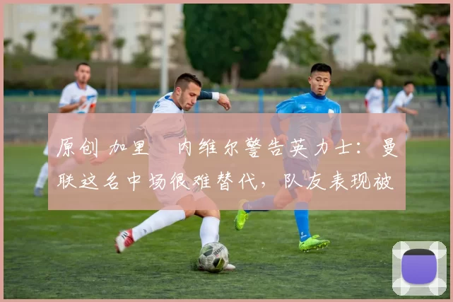 原创 加里・内维尔警告英力士：曼联这名中场很难替代，队友表现被赞 “离谱”