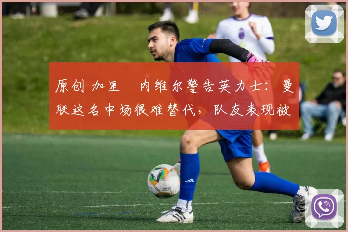 原创 加里・内维尔警告英力士：曼联这名中场很难替代，队友表现被赞 “离谱”