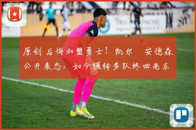 原创 后悔加盟勇士！凯尔・安德森公开表态，如今辗转多队终回老东家