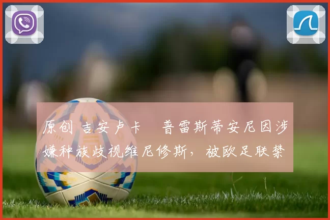 原创 吉安卢卡・普雷斯蒂安尼因涉嫌种族歧视维尼修斯,被欧足联禁赛