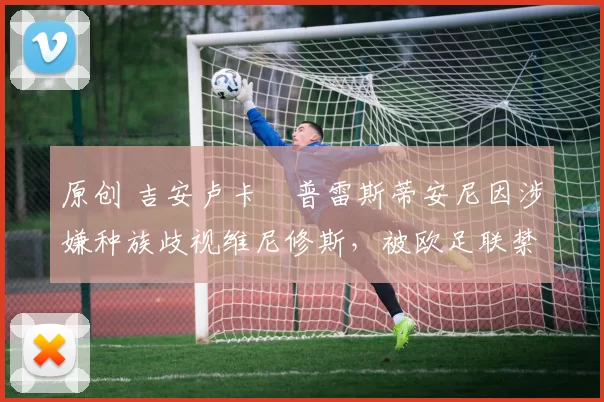 原创 吉安卢卡・普雷斯蒂安尼因涉嫌种族歧视维尼修斯,被欧足联禁赛