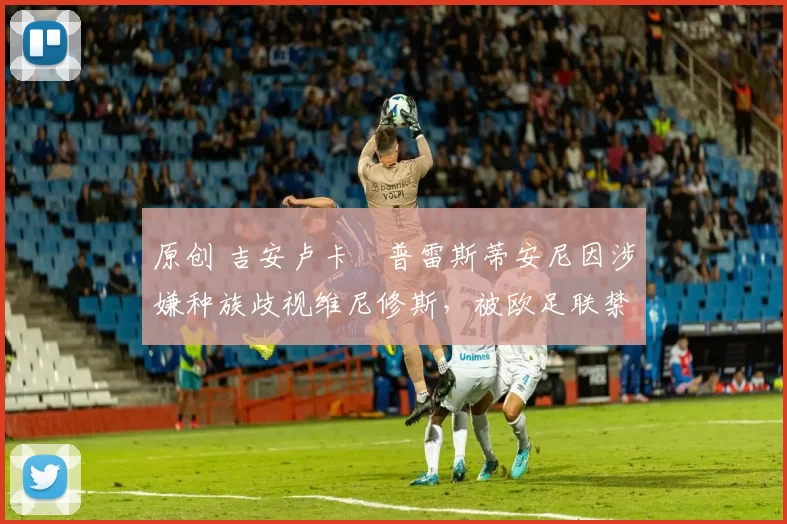 原创 吉安卢卡・普雷斯蒂安尼因涉嫌种族歧视维尼修斯,被欧足联禁赛