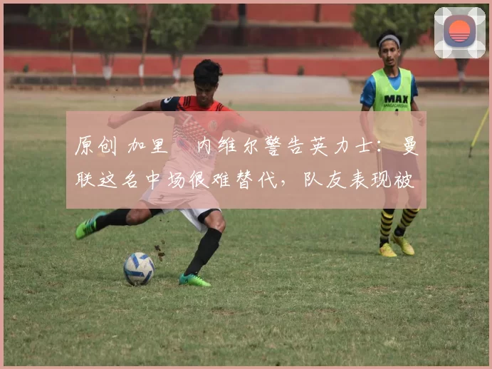 原创 加里・内维尔警告英力士:曼联这名中场很难替代,队友表现被赞 “离谱”