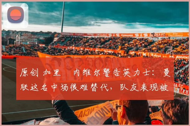 原创 加里・内维尔警告英力士：曼联这名中场很难替代，队友表现被赞 “离谱”