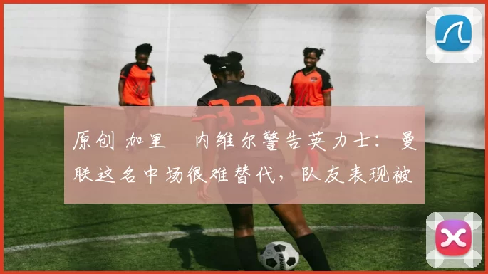 原创 加里・内维尔警告英力士:曼联这名中场很难替代,队友表现被赞 “离谱”