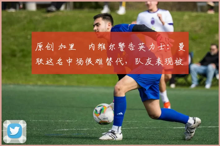 原创 加里・内维尔警告英力士:曼联这名中场很难替代,队友表现被赞 “离谱”