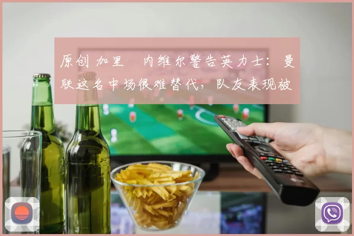 原创 加里・内维尔警告英力士：曼联这名中场很难替代，队友表现被赞 “离谱”