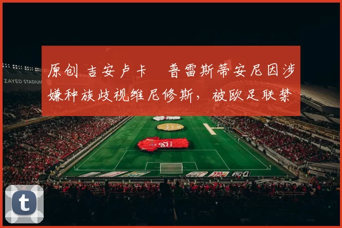 原创 吉安卢卡・普雷斯蒂安尼因涉嫌种族歧视维尼修斯，被欧足联禁赛