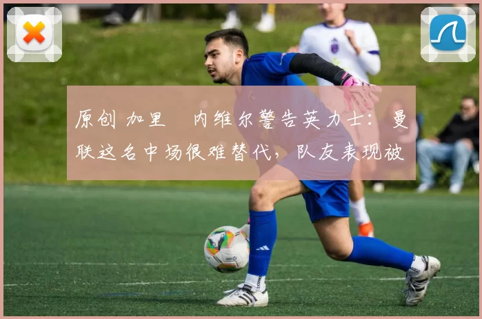 原创 加里・内维尔警告英力士：曼联这名中场很难替代，队友表现被赞 “离谱”
