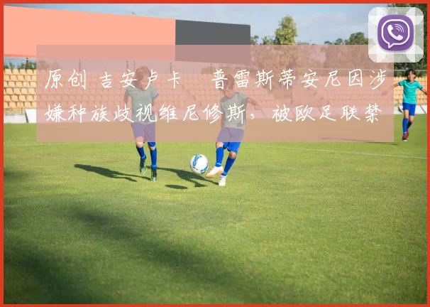 原创 吉安卢卡・普雷斯蒂安尼因涉嫌种族歧视维尼修斯，被欧足联禁赛