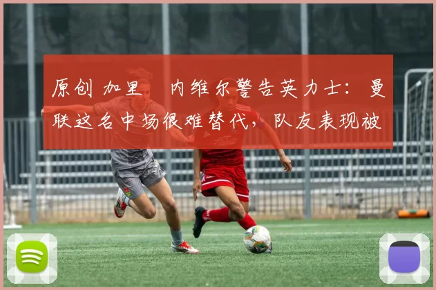 原创 加里・内维尔警告英力士：曼联这名中场很难替代，队友表现被赞 “离谱”